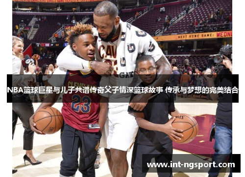 NBA篮球巨星与儿子共谱传奇父子情深篮球故事 传承与梦想的完美结合